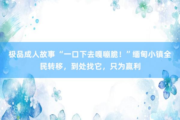 极品成人故事 “一口下去嘎嘣脆！”缅甸小镇全民转移，到处找它，只为赢利