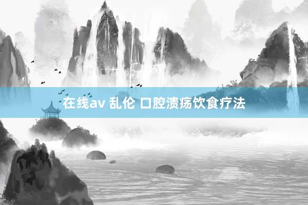 在线av 乱伦 口腔溃疡饮食疗法