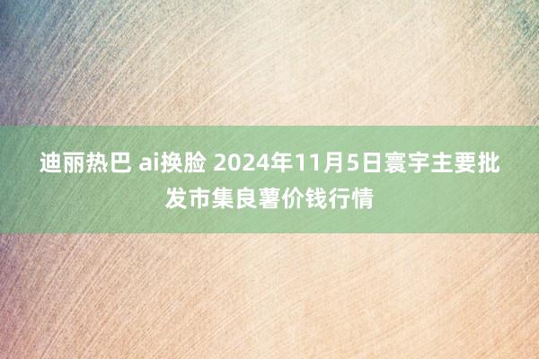 迪丽热巴 ai换脸 2024年11月5日寰宇主要批发市集良薯价钱行情