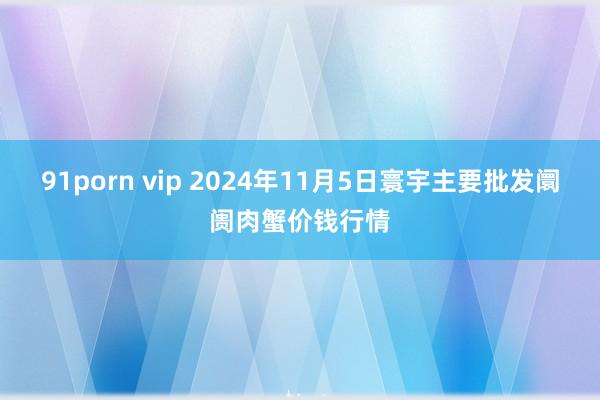 91porn vip 2024年11月5日寰宇主要批发阛阓肉蟹价钱行情