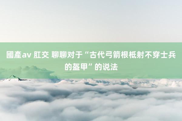 國產av 肛交 聊聊对于“古代弓箭根柢射不穿士兵的盔甲”的说法