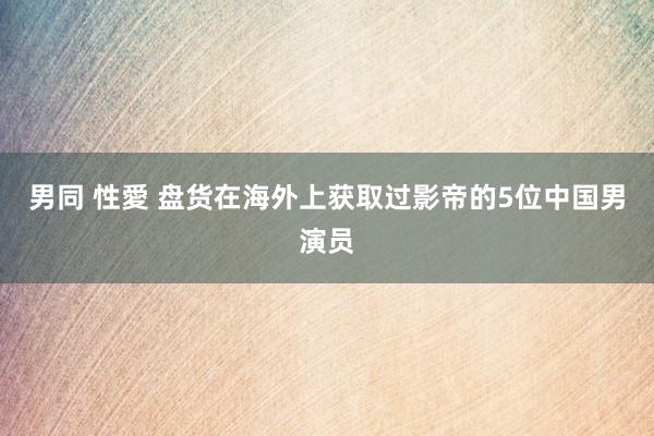 男同 性愛 盘货在海外上获取过影帝的5位中国男演员