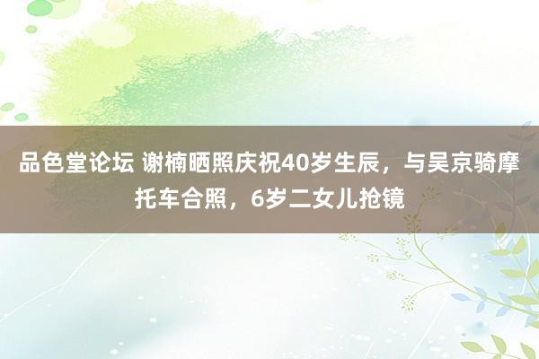 品色堂论坛 谢楠晒照庆祝40岁生辰，与吴京骑摩托车合照，6岁二女儿抢镜