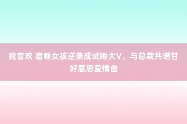 我喜欢 嗜睡女孩逆袭成试睡大V，与总裁共谱甘好意思爱情曲