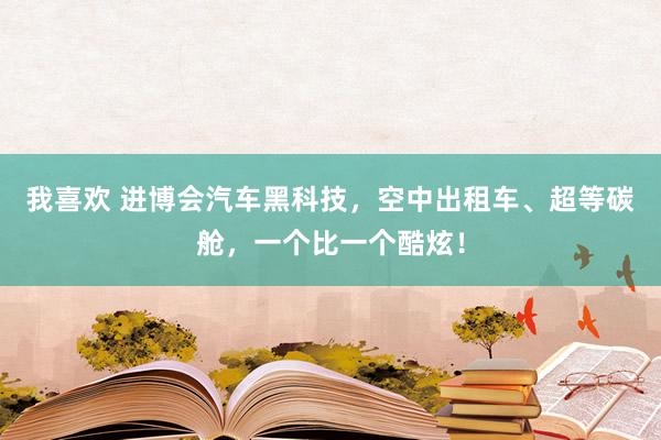 我喜欢 进博会汽车黑科技，空中出租车、超等碳舱，一个比一个酷炫！