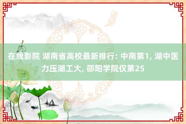 在线影院 湖南省高校最新排行: 中南第1, 湖中医力压湖工大