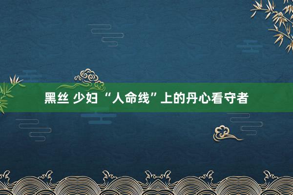 黑丝 少妇 “人命线”上的丹心看守者