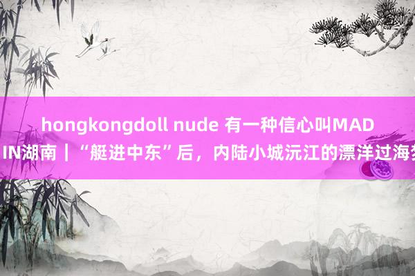 hongkongdoll nude 有一种信心叫MADE IN湖南｜“艇进中东”后，内陆小城沅江的漂洋过海梦