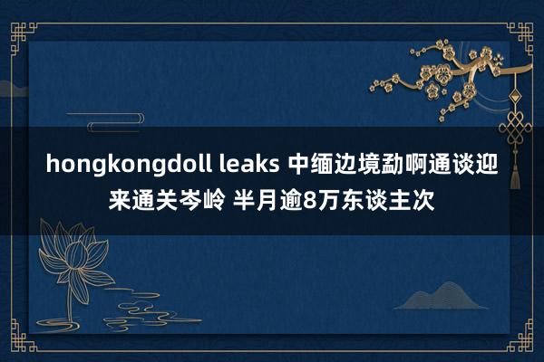 hongkongdoll leaks 中缅边境勐啊通谈迎来通