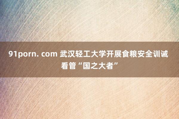 91porn. com 武汉轻工大学开展食粮安全训诫 看管“