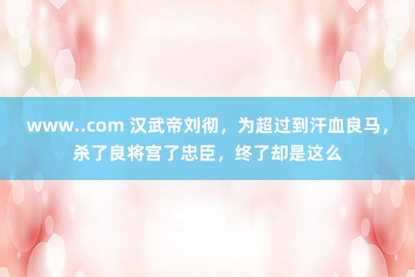 www..com 汉武帝刘彻，为超过到汗血良马，杀了良将宫了