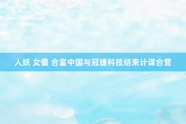 人妖 女優 合富中国与冠捷科技结束计谋合营