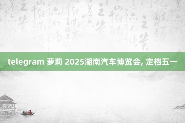 telegram 萝莉 2025湖南汽车博览会， 定档五一