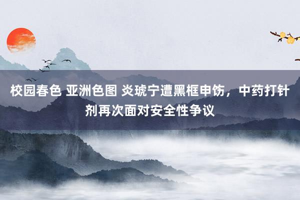 校园春色 亚洲色图 炎琥宁遭黑框申饬，中药打针剂再次面对安全性争议