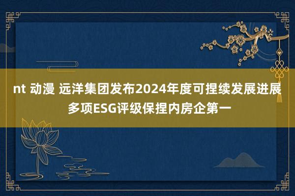 nt 动漫 远洋集团发布2024年度可捏续发展进展 多项ESG评级保捏内房企第一