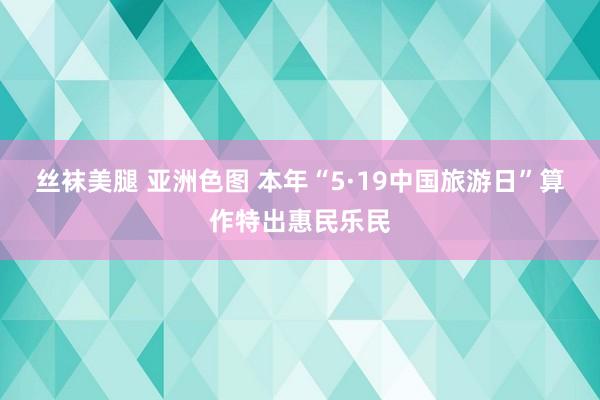 丝袜美腿 亚洲色图 本年“5·19中国旅游日”算作特出惠民乐