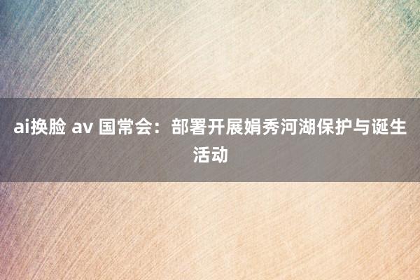 ai换脸 av 国常会：部署开展娟秀河湖保护与诞生活动