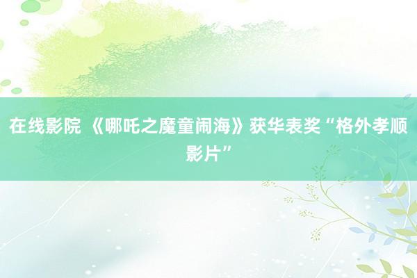 在线影院 《哪吒之魔童闹海》获华表奖“格外孝顺影片”