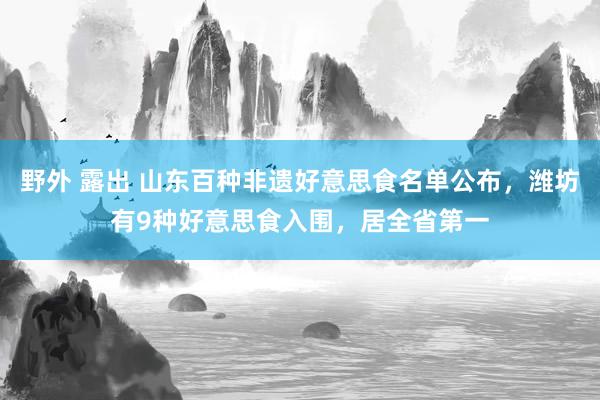 野外 露出 山东百种非遗好意思食名单公布，潍坊有9种好意思食
