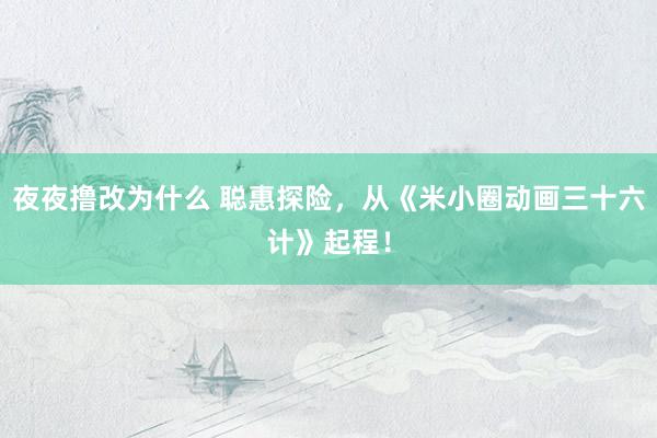 夜夜撸改为什么 聪惠探险，从《米小圈动画三十六计》起程！
