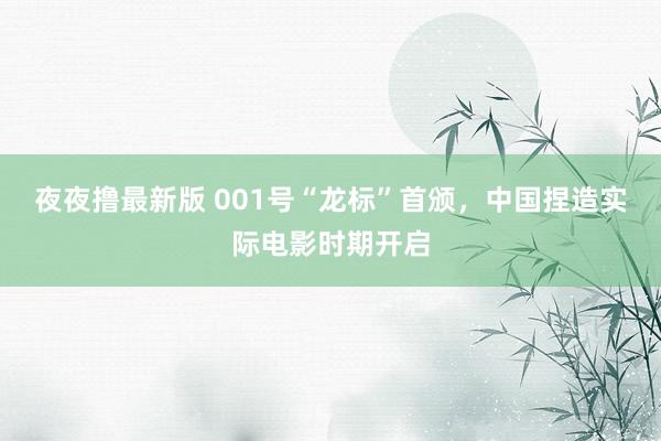 夜夜撸最新版 001号“龙标”首颁，中国捏造实际电影时期开启
