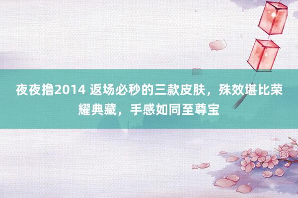 夜夜撸2014 返场必秒的三款皮肤，殊效堪比荣耀典藏，手感如