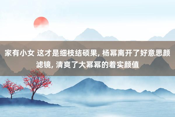 家有小女 这才是细枝结硕果, 杨幂离开了好意思颜滤镜, 清爽