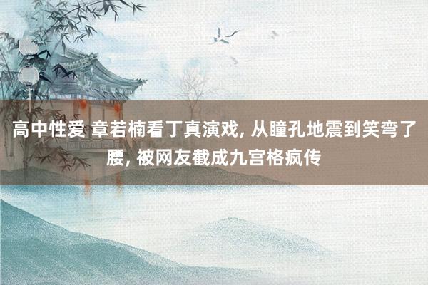 高中性爱 章若楠看丁真演戏, 从瞳孔地震到笑弯了腰, 被网友