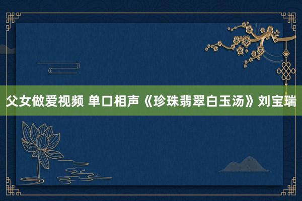 父女做爱视频 单口相声《珍珠翡翠白玉汤》刘宝瑞