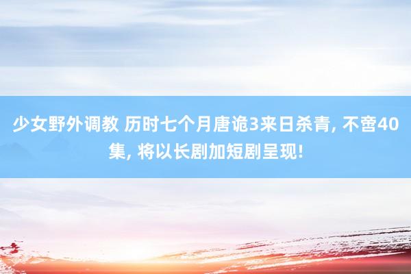 少女野外调教 历时七个月唐诡3来日杀青, 不啻40集, 将以