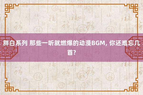 胖白系列 那些一听就燃爆的动漫BGM, 你还难忘几首?