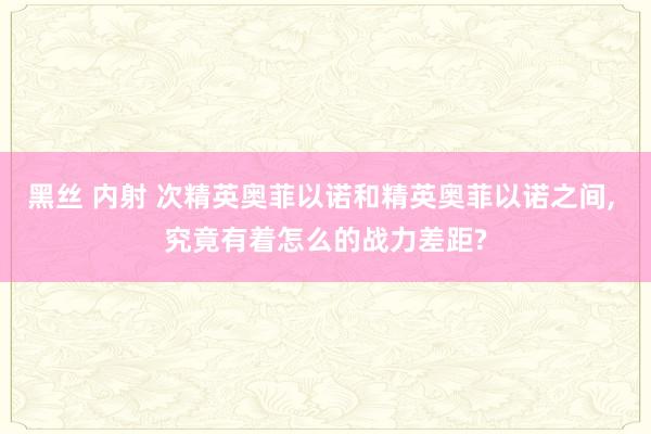 黑丝 内射 次精英奥菲以诺和精英奥菲以诺之间, 究竟有着怎么