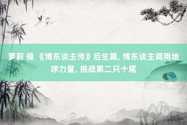 萝莉 操 《博东谈主传》后生篇, 博东谈主调用地球力量, 挑