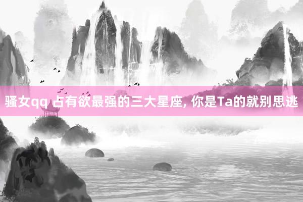 骚女qq 占有欲最强的三大星座, 你是Ta的就别思逃
