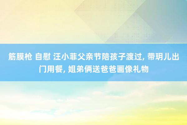 筋膜枪 自慰 汪小菲父亲节陪孩子渡过, 带玥儿出门用餐, 姐