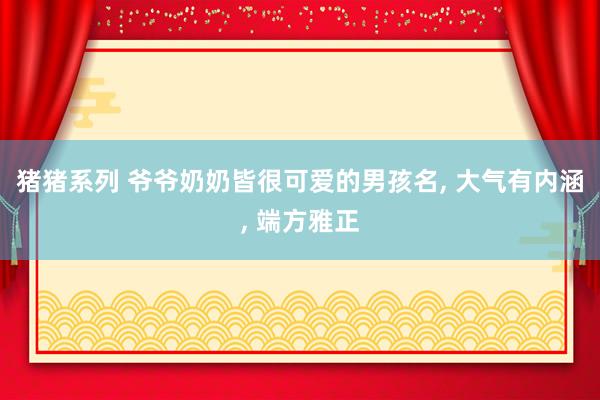 猪猪系列 爷爷奶奶皆很可爱的男孩名, 大气有内涵, 端方雅正